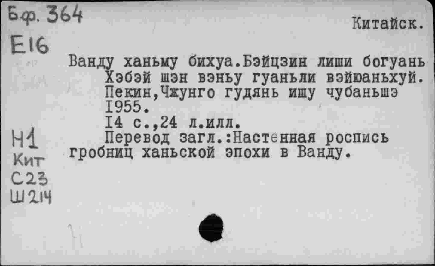 ﻿O<p. 364
Китайок.
Е IG
Hl
Кит
Ш1ІЧ
Ванду ханьму бихуа.Бэйцзин лиши богуань Хэбэй шэн вэньу гуаньли вэйюаньхуй. Пекин,Чжунго гудянь ишу чубаньшэ Х955 • 14 с.,24 л.илл.
Перевод загл.:Настеиная роспись гробниц ханьской эпохи в Ванду.